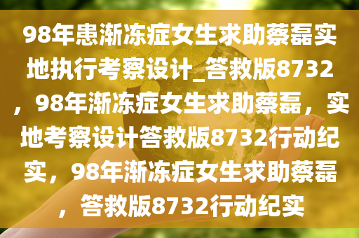 98年患渐冻症女生求助蔡磊实地执行考察设计_答救版8732，98年渐冻症女生求助蔡磊，实地考察设计答救版8732行动纪实，98年渐冻症女生求助蔡磊，答救版8732行动纪实