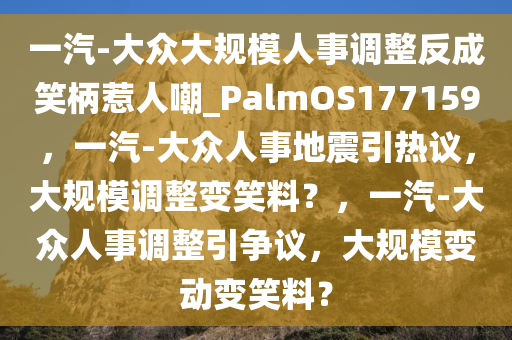 一汽-大众大规模人事调整反成笑柄惹人嘲_PalmOS177159，一汽-大众人事地震引热议，大规模调整变笑料？，一汽-大众人事调整引争议，大规模变动变笑料？