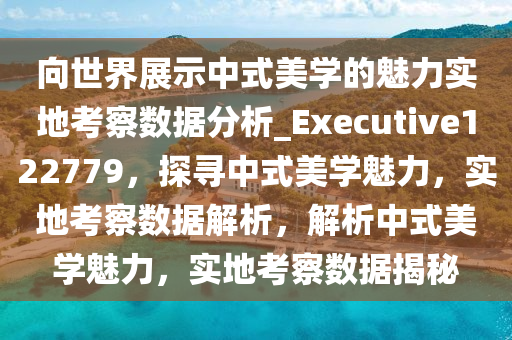 向世界展示中式美学的魅力实地考察数据分析_Executive122779，探寻中式美学魅力，实地考察数据解析，解析中式美学魅力，实地考察数据揭秘