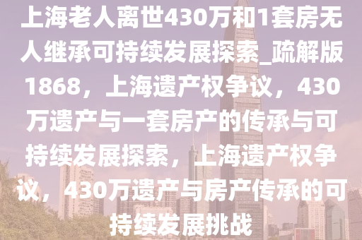 上海老人离世430万和1套房无人继承可持续发展探索_疏解版1868，上海遗产权争议，430万遗产与一套房产的传承与可持续发展探索，上海遗产权争议，430万遗产与房产传承的可持续发展挑战