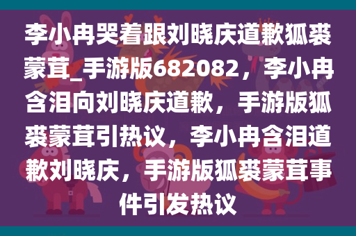 李小冉哭着跟刘晓庆道歉狐裘蒙茸_手游版682082，李小冉含泪向刘晓庆道歉，手游版狐裘蒙茸引热议，李小冉含泪道歉刘晓庆，手游版狐裘蒙茸事件引发热议