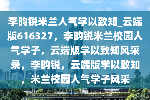 李昀锐米兰人气学以致知_云端版616327，李昀锐米兰校园人气学子，云端版学以致知风采录，李昀锐，云端版学以致知，米兰校园人气学子风采