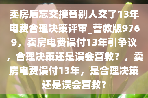 卖房后忘交接替别人交了13年电费合理决策评审_营救版9769，卖房电费误付13年引争议，合理决策还是误会营救？，卖房电费误付13年，是合理决策还是误会营救？