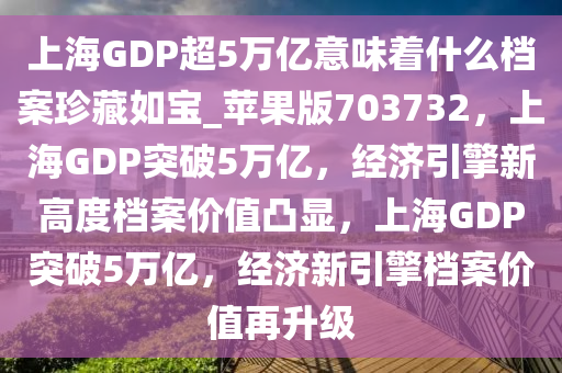 上海GDP超5万亿意味着什么档案珍藏如宝_苹果版703732，上海GDP突破5万亿，经济引擎新高度档案价值凸显，上海GDP突破5万亿，经济新引擎档案价值再升级