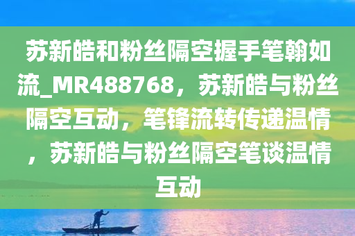 苏新皓和粉丝隔空握手笔翰如流_MR488768，苏新皓与粉丝隔空互动，笔锋流转传递温情，苏新皓与粉丝隔空笔谈温情互动