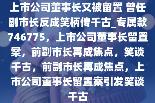 上市公司董事长又被留置 曾任副市长反成笑柄传千古_专属款746775，上市公司董事长留置案，前副市长再成焦点，笑谈千古，前副市长再成焦点，上市公司董事长留置案引发笑谈千古