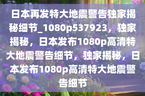 日本再发特大地震警告独家揭秘细节_1080p537923，独家揭秘，日本发布1080p高清特大地震警告细节，独家揭秘，日本发布1080p高清特大地震警告细节