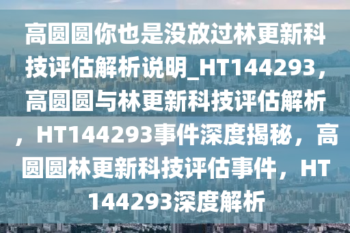 高圆圆你也是没放过林更新科技评估解析说明_HT144293，高圆圆与林更新科技评估解析，HT144293事件深度揭秘，高圆圆林更新科技评估事件，HT144293深度解析