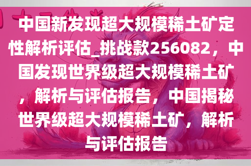 中国新发现超大规模稀土矿定性解析评估_挑战款256082，中国发现世界级超大规模稀土矿，解析与评估报告，中国揭秘世界级超大规模稀土矿，解析与评估报告