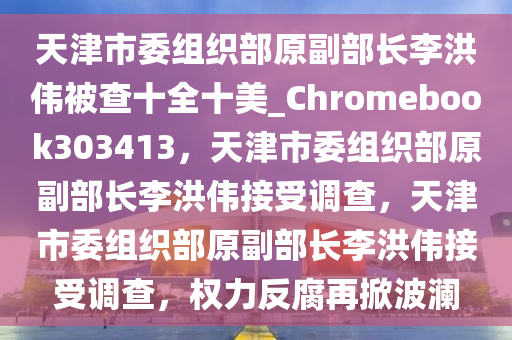 天津市委组织部原副部长李洪伟被查十全十美_Chromebook303413，天津市委组织部原副部长李洪伟接受调查，天津市委组织部原副部长李洪伟接受调查，权力反腐再掀波澜