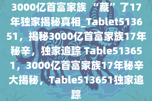 3000亿首富家族 “藏”了17年独家揭秘真相_Tablet513651，揭秘3000亿首富家族17年秘辛，独家追踪 Table513651，3000亿首富家族17年秘辛大揭秘，Table513651独家追踪