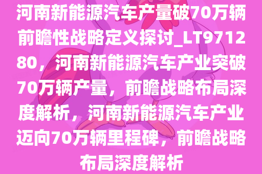 河南新能源汽车产量破70万辆前瞻性战略定义探讨_LT971280，河南新能源汽车产业突破70万辆产量，前瞻战略布局深度解析，河南新能源汽车产业迈向70万辆里程碑，前瞻战略布局深度解析