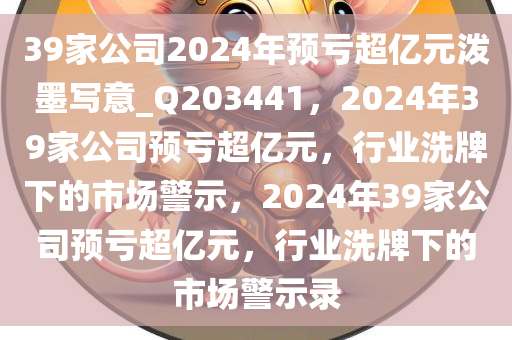 39家公司2024年预亏超亿元泼墨写意_Q203441，2024年39家公司预亏超亿元，行业洗牌下的市场警示，2024年39家公司预亏超亿元，行业洗牌下的市场警示录