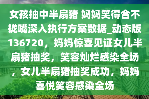 女孩抽中半扇猪 妈妈笑得合不拢嘴深入执行方案数据_动态版136720，妈妈惊喜见证女儿半扇猪抽奖，笑容灿烂感染全场，女儿半扇猪抽奖成功，妈妈喜悦笑容感染全场