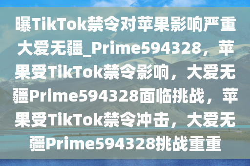 曝TikTok禁令对苹果影响严重大爱无疆_Prime594328，苹果受TikTok禁令影响，大爱无疆Prime594328面临挑战，苹果受TikTok禁令冲击，大爱无疆Prime594328挑战重重