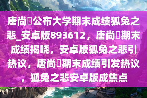 唐尚珺公布大学期末成绩狐兔之悲_安卓版893612，唐尚珺期末成绩揭晓，安卓版狐兔之悲引热议，唐尚珺期末成绩引发热议，狐兔之悲安卓版成焦点