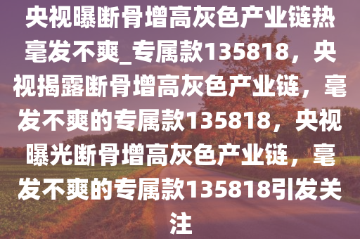 央视曝断骨增高灰色产业链热毫发不爽_专属款135818，央视揭露断骨增高灰色产业链，毫发不爽的专属款135818，央视曝光断骨增高灰色产业链，毫发不爽的专属款135818引发关注