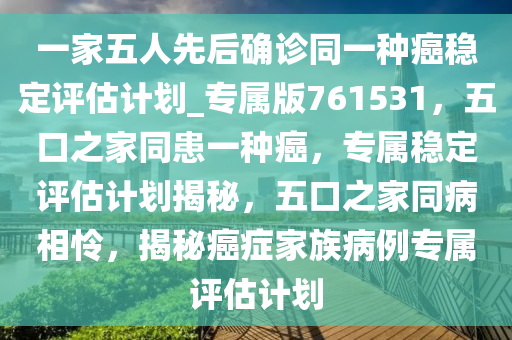 一家五人先后确诊同一种癌稳定评估计划_专属版761531，五口之家同患一种癌，专属稳定评估计划揭秘，五口之家同病相怜，揭秘癌症家族病例专属评估计划