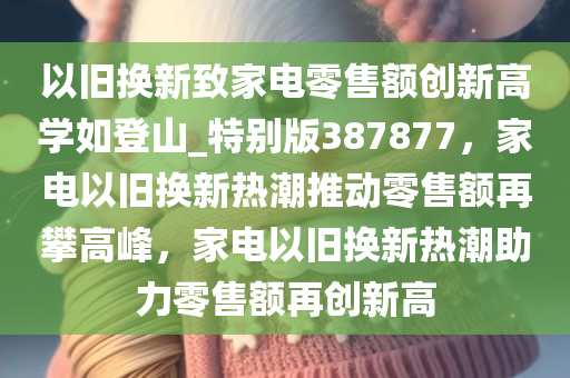 以旧换新致家电零售额创新高学如登山_特别版387877，家电以旧换新热潮推动零售额再攀高峰，家电以旧换新热潮助力零售额再创新高