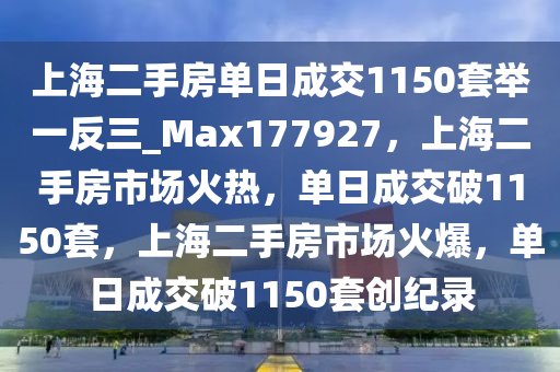 上海二手房单日成交1150套举一反三_Max177927，上海二手房市场火热，单日成交破1150套，上海二手房市场火爆，单日成交破1150套创纪录