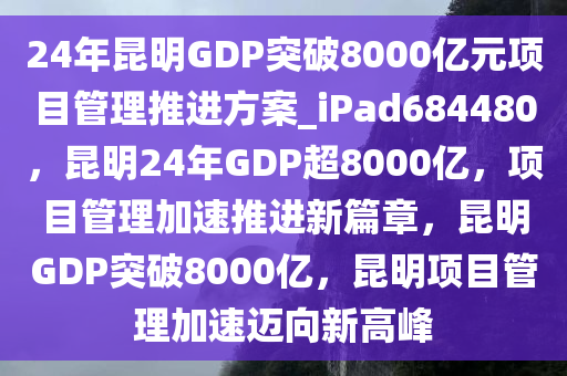 24年昆明GDP突破8000亿元项目管理推进方案_iPad684480，昆明24年GDP超8000亿，项目管理加速推进新篇章，昆明GDP突破8000亿，昆明项目管理加速迈向新高峰