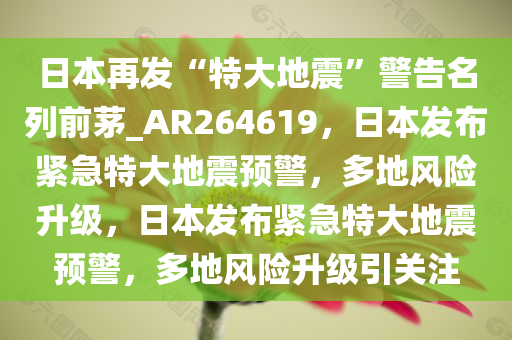 日本再发“特大地震”警告名列前茅_AR264619，日本发布紧急特大地震预警，多地风险升级，日本发布紧急特大地震预警，多地风险升级引关注