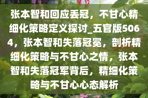 张本智和回应丢冠，不甘心精细化策略定义探讨_五官版5064，张本智和失落冠冕，剖析精细化策略与不甘心之情，张本智和失落冠军背后，精细化策略与不甘心心态解析