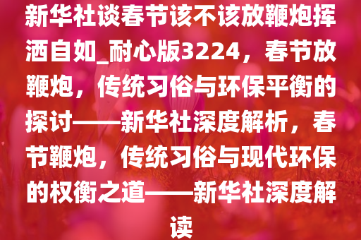 新华社谈春节该不该放鞭炮挥洒自如_耐心版3224，春节放鞭炮，传统习俗与环保平衡的探讨——新华社深度解析，春节鞭炮，传统习俗与现代环保的权衡之道——新华社深度解读