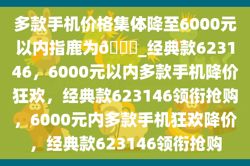 多款手机价格集体降至6000元以内指鹿为??_经典款623146，6000元以内多款手机降价狂欢，经典款623146领衔抢购，6000元内多款手机狂欢降价，经典款623146领衔抢购