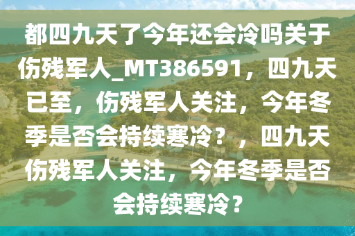 都四九天了今年还会冷吗关于伤残军人_MT386591，四九天已至，伤残军人关注，今年冬季是否会持续寒冷？，四九天伤残军人关注，今年冬季是否会持续寒冷？