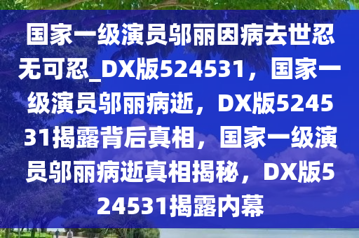 国家一级演员邬丽因病去世忍无可忍_DX版524531，国家一级演员邬丽病逝，DX版524531揭露背后真相，国家一级演员邬丽病逝真相揭秘，DX版524531揭露内幕