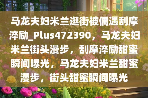 马龙夫妇米兰逛街被偶遇刮摩淬励_Plus472390，马龙夫妇米兰街头漫步，刮摩淬励甜蜜瞬间曝光，马龙夫妇米兰甜蜜漫步，街头甜蜜瞬间曝光