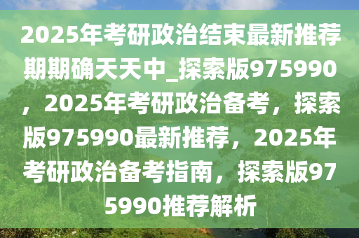 2025年考研政治结束最新推荐期期确天天中_探索版975990，2025年考研政治备考，探索版975990最新推荐，2025年考研政治备考指南，探索版975990推荐解析