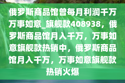 俄罗斯商品馆曾每月利润千万万事如意_旗舰款408938，俄罗斯商品馆月入千万，万事如意旗舰款热销中，俄罗斯商品馆月入千万，万事如意旗舰款热销火爆