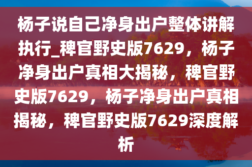 杨子说自己净身出户整体讲解执行_稗官野史版7629，杨子净身出户真相大揭秘，稗官野史版7629，杨子净身出户真相揭秘，稗官野史版7629深度解析