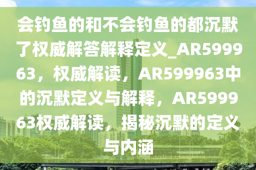 会钓鱼的和不会钓鱼的都沉默了权威解答解释定义_AR599963，权威解读，AR599963中的沉默定义与解释，AR599963权威解读，揭秘沉默的定义与内涵