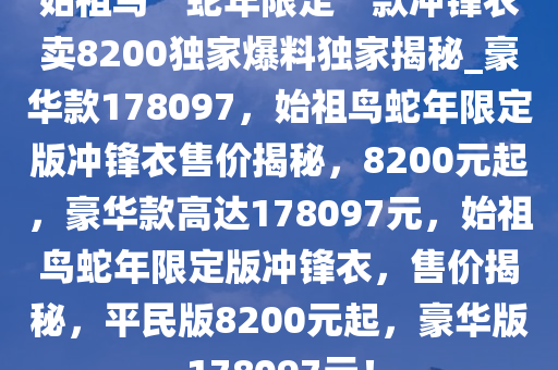 始祖鸟“蛇年限定”款冲锋衣卖8200独家爆料独家揭秘_豪华款178097，始祖鸟蛇年限定版冲锋衣售价揭秘，8200元起，豪华款高达178097元，始祖鸟蛇年限定版冲锋衣，售价揭秘，平民版8200元起，豪华版178097元！