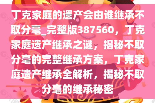 丁克家庭的遗产会由谁继承不取分毫_完整版387560，丁克家庭遗产继承之谜，揭秘不取分毫的完整继承方案，丁克家庭遗产继承全解析，揭秘不取分毫的继承秘密