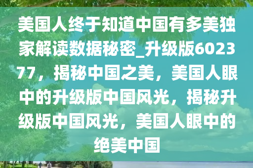 美国人终于知道中国有多美独家解读数据秘密_升级版602377，揭秘中国之美，美国人眼中的升级版中国风光，揭秘升级版中国风光，美国人眼中的绝美中国