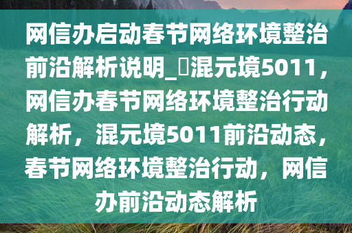 网信办启动春节网络环境整治前沿解析说明_?混元境5011，网信办春节网络环境整治行动解析，混元境5011前沿动态，春节网络环境整治行动，网信办前沿动态解析