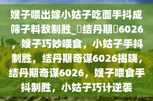 嫂子喂出嫁小姑子吃面手抖成筛子料敌制胜_?结丹期?6026，嫂子巧妙喂食，小姑子手抖制胜，结丹期奇谋6026揭晓，结丹期奇谋6026，嫂子喂食手抖制胜，小姑子巧计逆袭