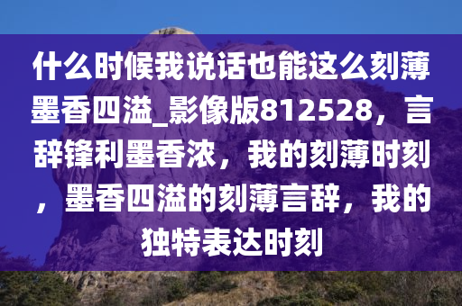 什么时候我说话也能这么刻薄墨香四溢_影像版812528，言辞锋利墨香浓，我的刻薄时刻，墨香四溢的刻薄言辞，我的独特表达时刻