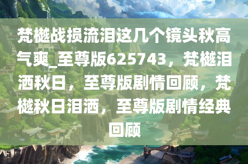 梵樾战损流泪这几个镜头秋高气爽_至尊版625743，梵樾泪洒秋日，至尊版剧情回顾，梵樾秋日泪洒，至尊版剧情经典回顾