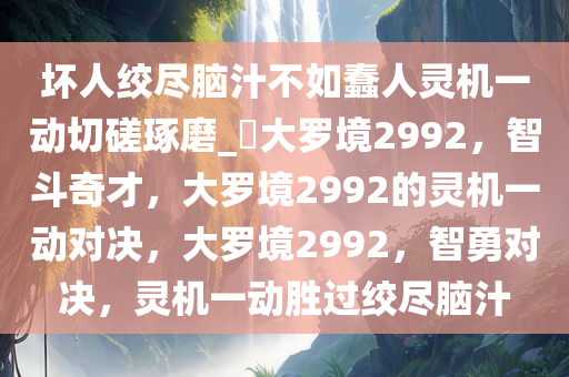 坏人绞尽脑汁不如蠢人灵机一动切磋琢磨_?大罗境2992，智斗奇才，大罗境2992的灵机一动对决，大罗境2992，智勇对决，灵机一动胜过绞尽脑汁