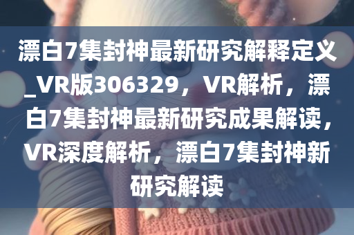 漂白7集封神最新研究解释定义_VR版306329，VR解析，漂白7集封神最新研究成果解读，VR深度解析，漂白7集封神新研究解读