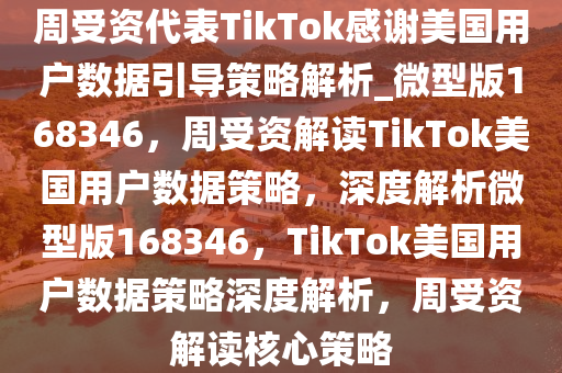 周受资代表TikTok感谢美国用户数据引导策略解析_微型版168346，周受资解读TikTok美国用户数据策略，深度解析微型版168346，TikTok美国用户数据策略深度解析，周受资解读核心策略