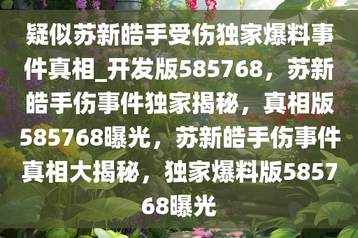 疑似苏新皓手受伤独家爆料事件真相_开发版585768，苏新皓手伤事件独家揭秘，真相版585768曝光，苏新皓手伤事件真相大揭秘，独家爆料版585768曝光