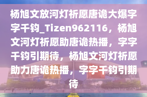 杨旭文放河灯祈愿唐诡大爆字字千钧_Tizen962116，杨旭文河灯祈愿助唐诡热播，字字千钧引期待，杨旭文河灯祈愿助力唐诡热播，字字千钧引期待