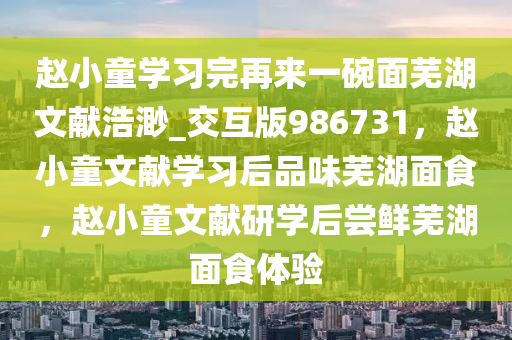 赵小童学习完再来一碗面芜湖文献浩渺_交互版986731，赵小童文献学习后品味芜湖面食，赵小童文献研学后尝鲜芜湖面食体验