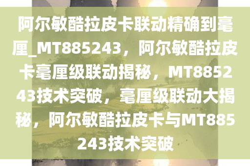 阿尔敏酷拉皮卡联动精确到毫厘_MT885243，阿尔敏酷拉皮卡毫厘级联动揭秘，MT885243技术突破，毫厘级联动大揭秘，阿尔敏酷拉皮卡与MT885243技术突破